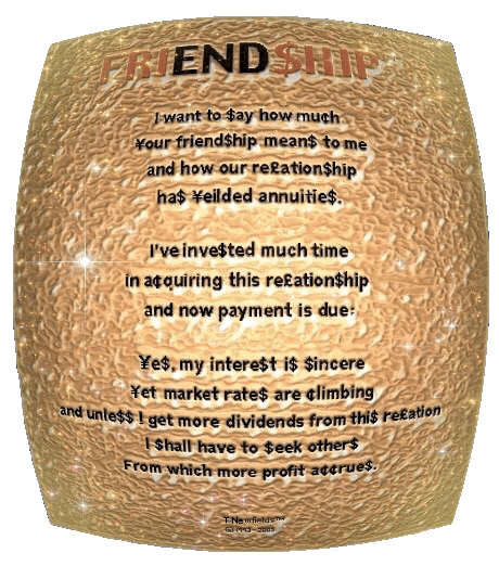 Friend$hip - a graphic poem by T Newfields

I want to $ay how mu¢h
´our friend$hip mean$ to me
and how our re£ation$hip
ha$ ´eilded annuitie$.

IÕve inve$ted much time
in a¢quiring this re£ation$hip
and now payment is due:

´e$, my intere$t i$ $incere 
´et market rate$ are ¢limbing
and unle$$ I get more dividends from thi$ re£ation
I $hall have to $eek other$
from which more profit a¢¢rue$.