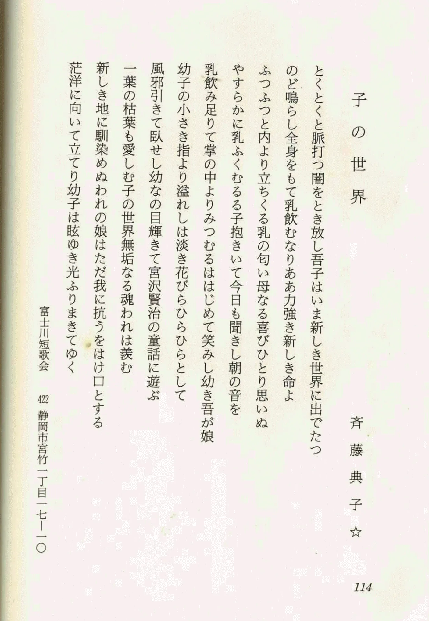 子の世界

とくとくと脈打ち闇をとき放し吾子はいま新しき世界に出でたつ
のど鳴らし全身をもて乳飲むなりああ力強き新しき命よ
ふつふつと内より立ちくる乳の匂い母なるびひとり思いぬ
やすらかに乳ふくむる子抱きいて今日も聞きし朝の音を
乳飲み足りて掌の中よりみ溢れはじめて笑み幼き吾が娘
幼子の小さき指より溢れは淡き花びらひらひらとして
風邪引きて臥せし幼なの目輝きて宮沢賢治の童話に遊ぶ
一葉の枯葉も愛しむ子の世界無垢なる魂は羨む
新しき地に馴染めぬ我に抗うをはけ口とする
茫洋に向いて立てり幼子は眩ゆき光ふりまきてゆく

斉藤典子
富士川短歌会 422 静岡市宮竹二丁目一七一〇