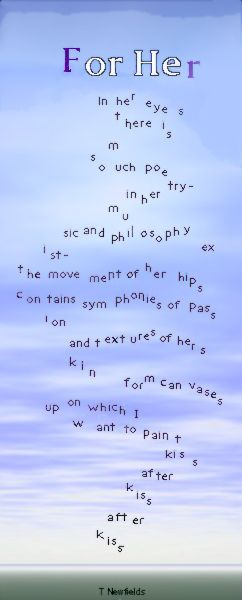 For Her
In  her  eye    s
t here is 
                   m
so   uch poe try -
  in her
                   mu
sic and phil     osoph y ex
        ist -
    the move   ment of he r   hips
    con  tains sym   phonies of   pass
        ion
                     and text  ures of her s
                     kin
                                    form can  vases
                   up  on which   I
                           w     ant to pain  t
                                                    kiss
                                              after
                                          kiss
                                     after
                                  kiss
                               . . . 