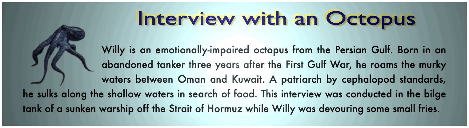 Willy is an emotionally-impaired octopus from the Persian Gulf. Born in an abandoned tanker three years after the First Gulf War, he roams the murky waters between Oman and Kuwait. A patriarch by cephalopod standards, he sulks along the shallow waters in search of food. This interview was conducted in the bilge tank of a sunken warship off the Strait of Hormuz while Willy was devouring some small fries.
